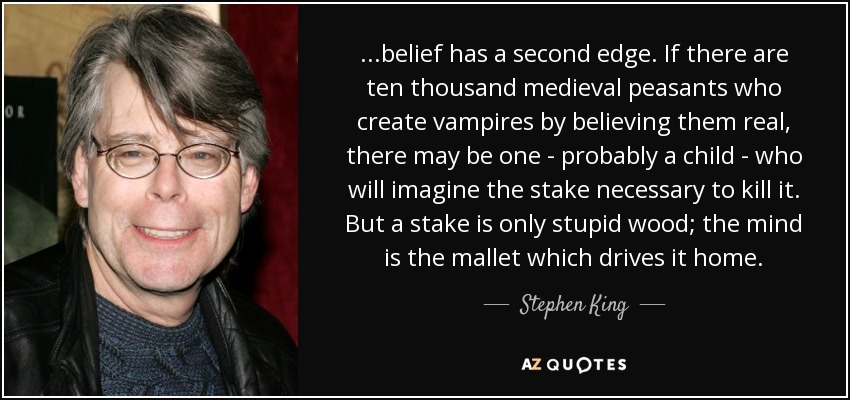...belief has a second edge. If there are ten thousand medieval peasants who create vampires by believing them real, there may be one - probably a child - who will imagine the stake necessary to kill it. But a stake is only stupid wood; the mind is the mallet which drives it home. - Stephen King