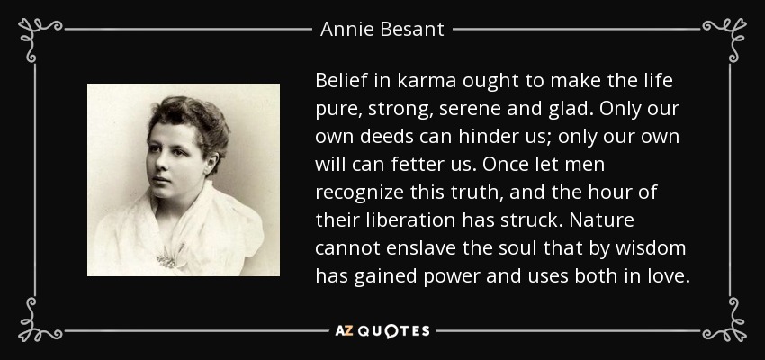 Belief in karma ought to make the life pure, strong, serene and glad. Only our own deeds can hinder us; only our own will can fetter us. Once let men recognize this truth, and the hour of their liberation has struck. Nature cannot enslave the soul that by wisdom has gained power and uses both in love. - Annie Besant