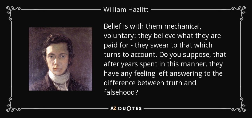 Belief is with them mechanical, voluntary: they believe what they are paid for - they swear to that which turns to account. Do you suppose, that after years spent in this manner, they have any feeling left answering to the difference between truth and falsehood? - William Hazlitt