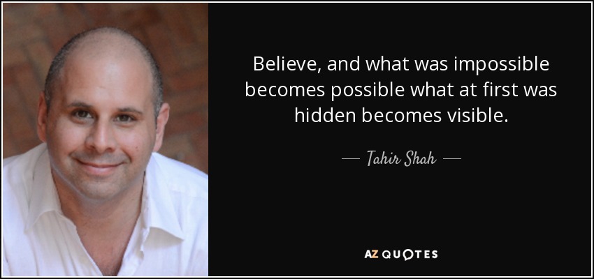 Believe, and what was impossible becomes possible what at first was hidden becomes visible. - Tahir Shah