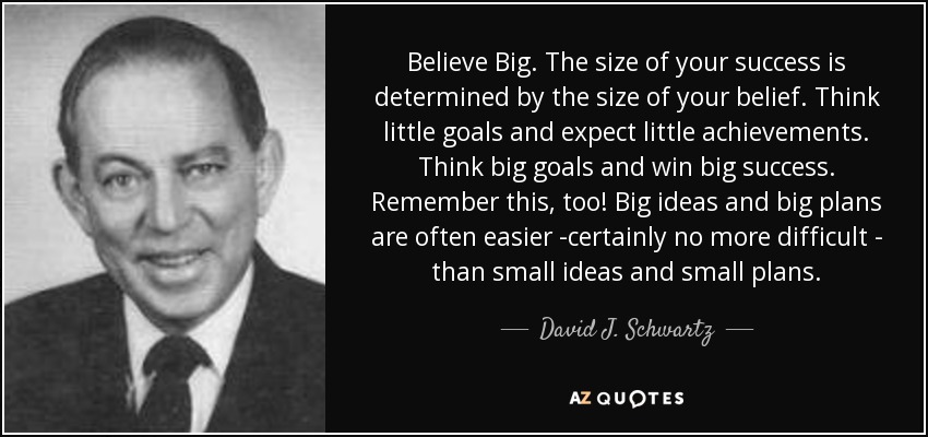 Believe Big. The size of your success is determined by the size of your belief. Think little goals and expect little achievements. Think big goals and win big success. Remember this, too! Big ideas and big plans are often easier -certainly no more difficult - than small ideas and small plans. - David J. Schwartz