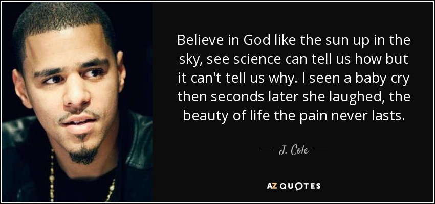 Believe in God like the sun up in the sky, see science can tell us how but it can't tell us why. I seen a baby cry then seconds later she laughed, the beauty of life the pain never lasts. - J. Cole