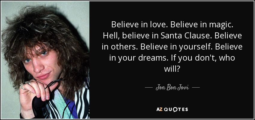 Believe in love. Believe in magic. Hell, believe in Santa Clause. Believe in others. Believe in yourself. Believe in your dreams. If you don't, who will? - Jon Bon Jovi
