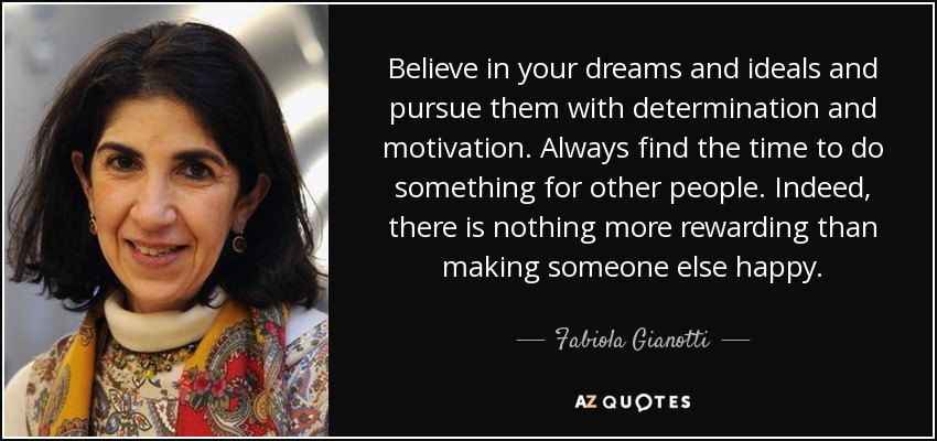 Believe in your dreams and ideals and pursue them with determination and motivation. Always find the time to do something for other people. Indeed, there is nothing more rewarding than making someone else happy. - Fabiola Gianotti