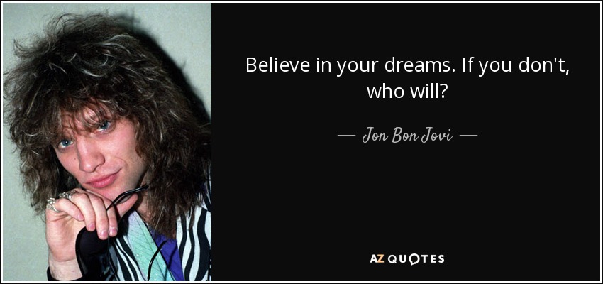 Believe in your dreams. If you don't, who will? - Jon Bon Jovi
