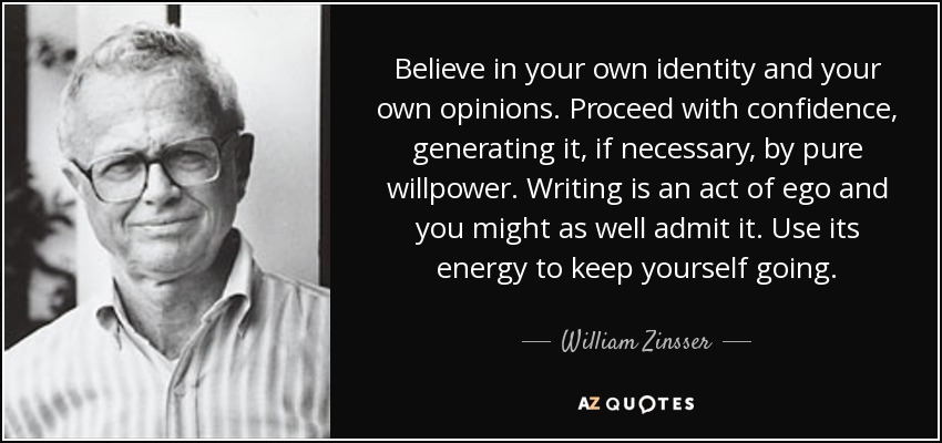 Believe in your own identity and your own opinions. Proceed with confidence, generating it, if necessary, by pure willpower. Writing is an act of ego and you might as well admit it. Use its energy to keep yourself going. - William Zinsser