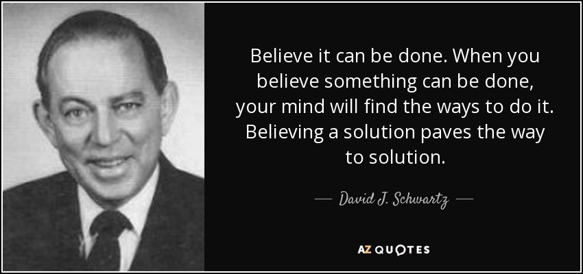 Believe it can be done. When you believe something can be done, your mind will find the ways to do it. Believing a solution paves the way to solution. - David J. Schwartz