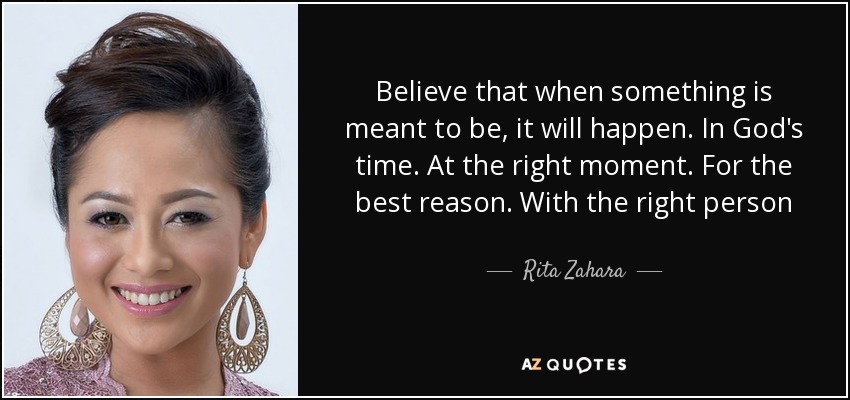 Believe that when something is meant to be, it will happen. In God's time. At the right moment. For the best reason. With the right person - Rita Zahara