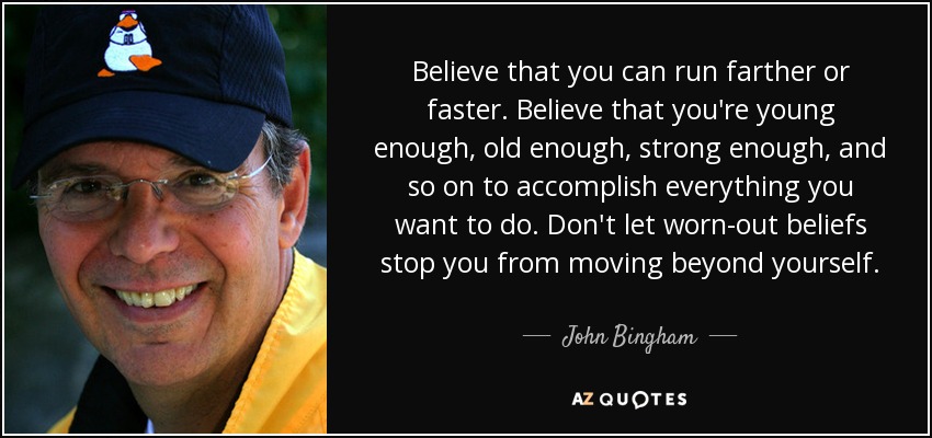 Believe that you can run farther or faster. Believe that you're young enough, old enough, strong enough, and so on to accomplish everything you want to do. Don't let worn-out beliefs stop you from moving beyond yourself. - John Bingham
