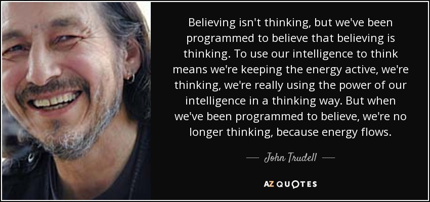 Believing isn't thinking, but we've been programmed to believe that believing is thinking. To use our intelligence to think means we're keeping the energy active, we're thinking, we're really using the power of our intelligence in a thinking way. But when we've been programmed to believe, we're no longer thinking, because energy flows. - John Trudell