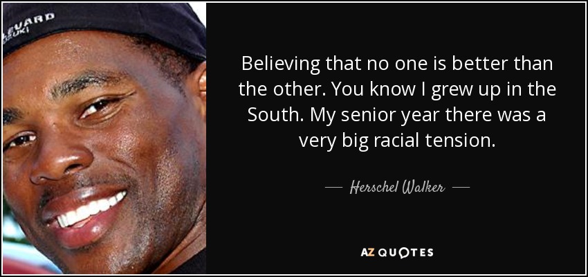 Believing that no one is better than the other. You know I grew up in the South. My senior year there was a very big racial tension. - Herschel Walker