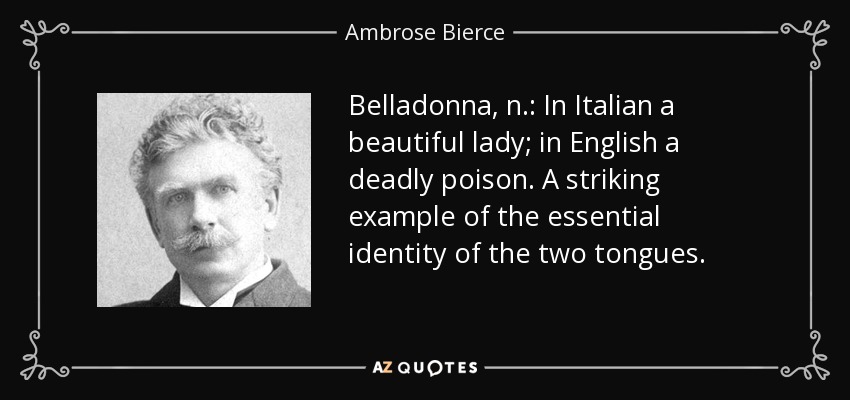 Belladonna, n.: In Italian a beautiful lady; in English a deadly poison. A striking example of the essential identity of the two tongues. - Ambrose Bierce