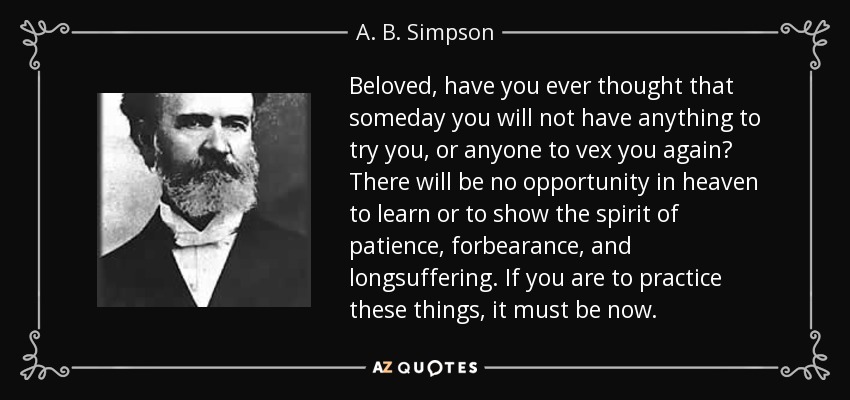 Beloved, have you ever thought that someday you will not have anything to try you, or anyone to vex you again? There will be no opportunity in heaven to learn or to show the spirit of patience, forbearance, and longsuffering. If you are to practice these things, it must be now. - A. B. Simpson