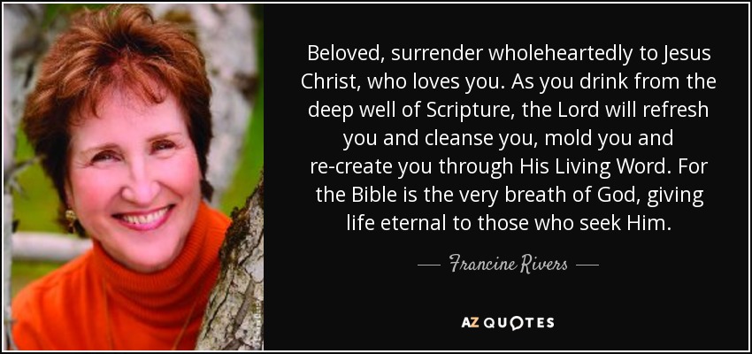Beloved, surrender wholeheartedly to Jesus Christ, who loves you. As you drink from the deep well of Scripture, the Lord will refresh you and cleanse you, mold you and re-create you through His Living Word. For the Bible is the very breath of God, giving life eternal to those who seek Him. - Francine Rivers