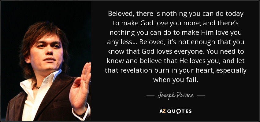 Beloved, there is nothing you can do today to make God love you more, and there’s nothing you can do to make Him love you any less… Beloved, it’s not enough that you know that God loves everyone. You need to know and believe that He loves you, and let that revelation burn in your heart, especially when you fail. - Joseph Prince