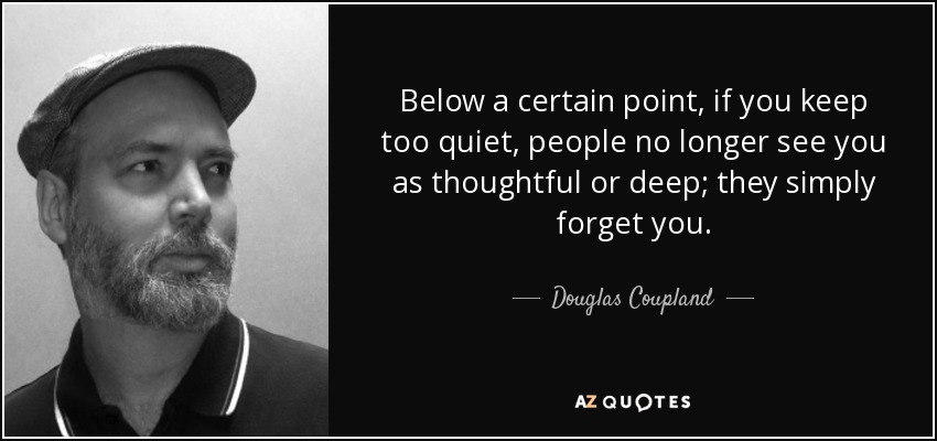 Below a certain point, if you keep too quiet, people no longer see you as thoughtful or deep; they simply forget you. - Douglas Coupland