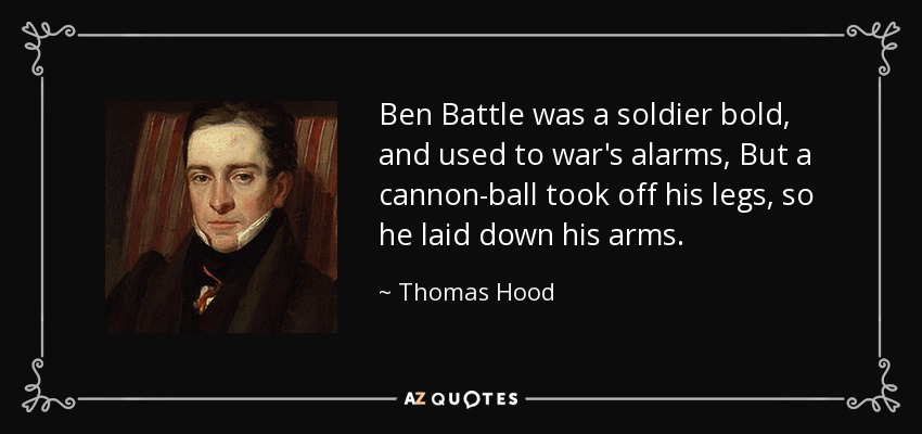 Ben Battle was a soldier bold, and used to war's alarms, But a cannon-ball took off his legs, so he laid down his arms. - Thomas Hood