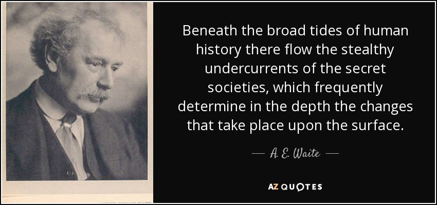 Beneath the broad tides of human history there flow the stealthy undercurrents of the secret societies, which frequently determine in the depth the changes that take place upon the surface. - A. E. Waite