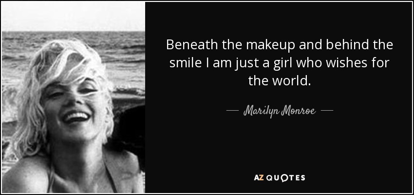 Beneath the makeup and behind the smile I am just a girl who wishes for the world. - Marilyn Monroe