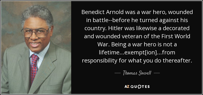 Benedict Arnold was a war hero, wounded in battle--before he turned against his country. Hitler was likewise a decorated and wounded veteran of the First World War. Being a war hero is not a lifetime...exempt[ion]...from responsibility for what you do thereafter. - Thomas Sowell