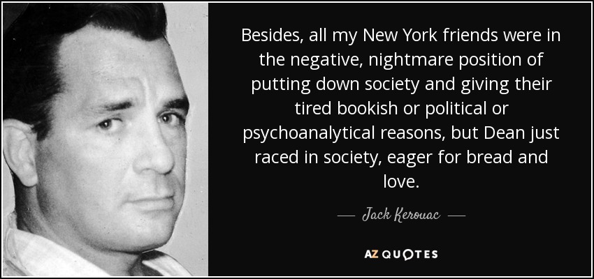 Besides, all my New York friends were in the negative, nightmare position of putting down society and giving their tired bookish or political or psychoanalytical reasons, but Dean just raced in society, eager for bread and love. - Jack Kerouac