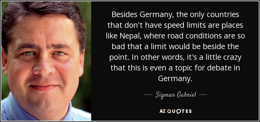 Besides Germany, the only countries that don't have speed limits are places like Nepal, where road conditions are so bad that a limit would be beside the point. In other words, it's a little crazy that this is even a topic for debate in Germany. - Sigmar Gabriel