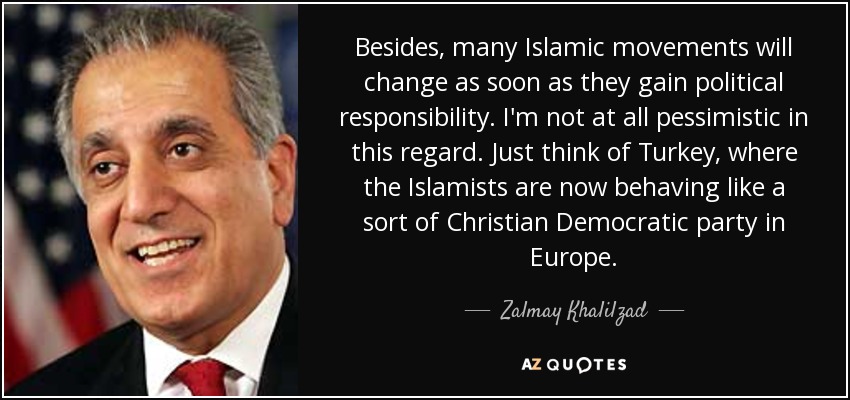 Besides, many Islamic movements will change as soon as they gain political responsibility. I'm not at all pessimistic in this regard. Just think of Turkey, where the Islamists are now behaving like a sort of Christian Democratic party in Europe. - Zalmay Khalilzad