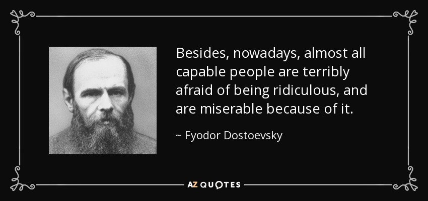 Besides, nowadays, almost all capable people are terribly afraid of being ridiculous, and are miserable because of it. - Fyodor Dostoevsky