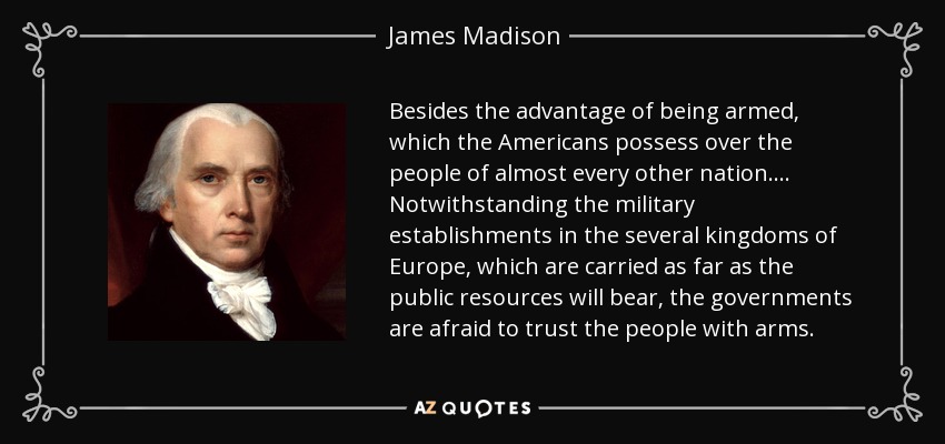 Besides the advantage of being armed, which the Americans possess over the people of almost every other nation.... Notwithstanding the military establishments in the several kingdoms of Europe, which are carried as far as the public resources will bear, the governments are afraid to trust the people with arms. - James Madison