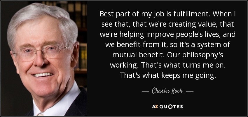 Best part of my job is fulfillment. When I see that, that we're creating value, that we're helping improve people's lives, and we benefit from it, so it's a system of mutual benefit. Our philosophy's working. That's what turns me on. That's what keeps me going. - Charles Koch