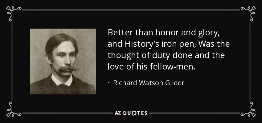 Better than honor and glory, and History's iron pen, Was the thought of duty done and the love of his fellow-men. - Richard Watson Gilder