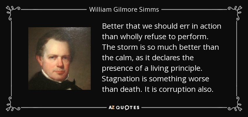Better that we should err in action than wholly refuse to perform. The storm is so much better than the calm, as it declares the presence of a living principle. Stagnation is something worse than death. It is corruption also. - William Gilmore Simms