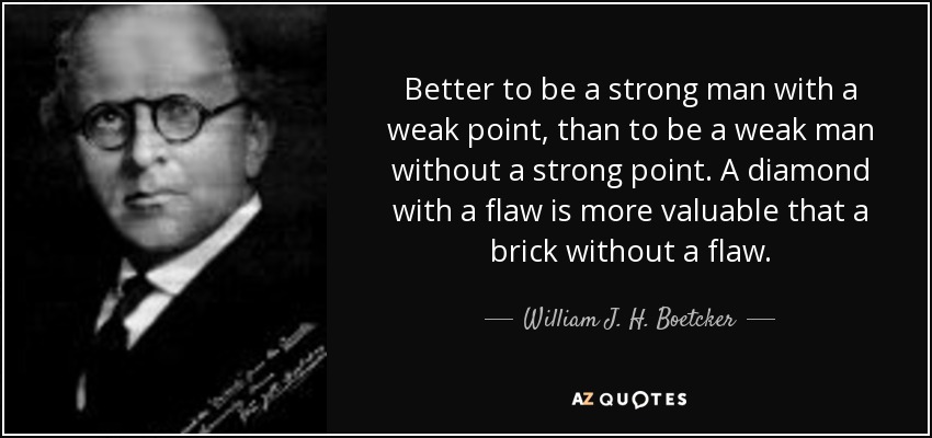 Better to be a strong man with a weak point, than to be a weak man without a strong point. A diamond with a flaw is more valuable that a brick without a flaw. - William J. H. Boetcker