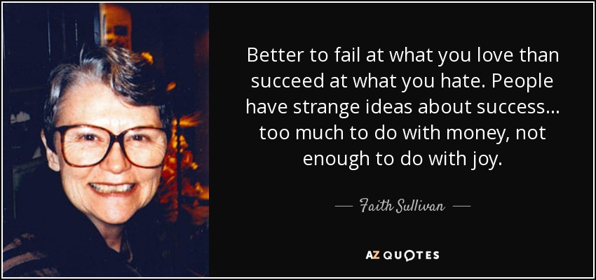 Better to fail at what you love than succeed at what you hate. People have strange ideas about success ... too much to do with money, not enough to do with joy. - Faith Sullivan