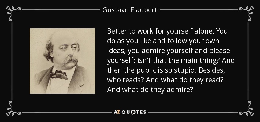 Better to work for yourself alone. You do as you like and follow your own ideas, you admire yourself and please yourself: isn’t that the main thing? And then the public is so stupid. Besides, who reads? And what do they read? And what do they admire? - Gustave Flaubert
