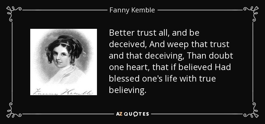 Better trust all, and be deceived, And weep that trust and that deceiving, Than doubt one heart, that if believed Had blessed one's life with true believing. - Fanny Kemble
