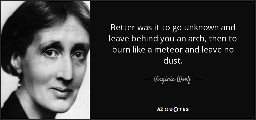 Better was it to go unknown and leave behind you an arch, then to burn like a meteor and leave no dust. - Virginia Woolf