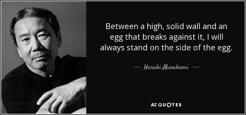 Between a high, solid wall and an egg that breaks against it, I will always stand on the side of the egg. - Haruki Murakami