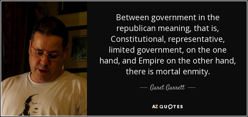 Between government in the republican meaning, that is, Constitutional, representative, limited government, on the one hand, and Empire on the other hand, there is mortal enmity. - Garet Garrett