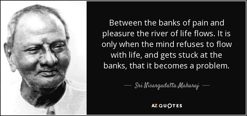 Between the banks of pain and pleasure the river of life flows. It is only when the mind refuses to flow with life, and gets stuck at the banks, that it becomes a problem. - Sri Nisargadatta Maharaj