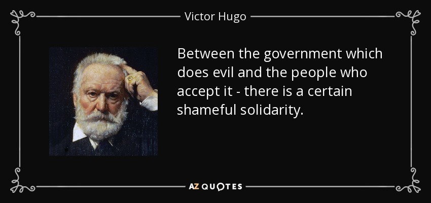 Between the government which does evil and the people who accept it - there is a certain shameful solidarity. - Victor Hugo