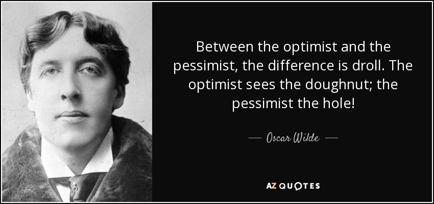 Between the optimist and the pessimist, the difference is droll. The optimist sees the doughnut; the pessimist the hole! - Oscar Wilde
