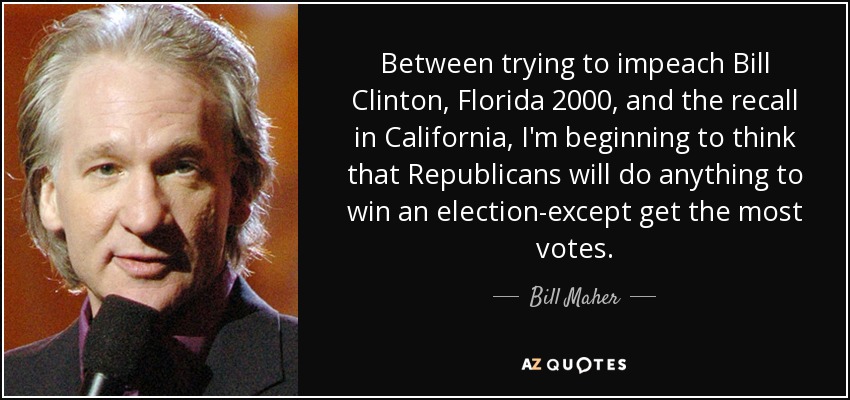 Between trying to impeach Bill Clinton, Florida 2000, and the recall in California, I'm beginning to think that Republicans will do anything to win an election-except get the most votes. - Bill Maher