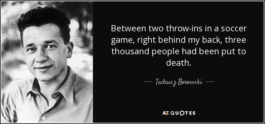 Between two throw-ins in a soccer game, right behind my back, three thousand people had been put to death. - Tadeusz Borowski