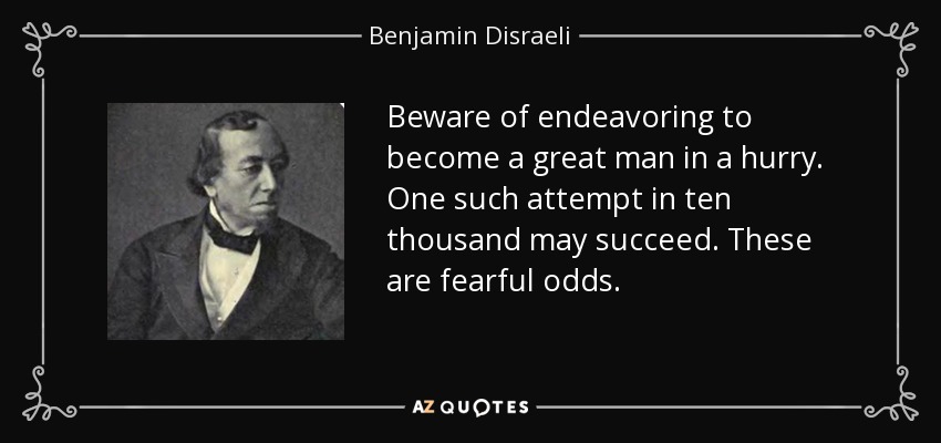 Beware of endeavoring to become a great man in a hurry. One such attempt in ten thousand may succeed. These are fearful odds. - Benjamin Disraeli