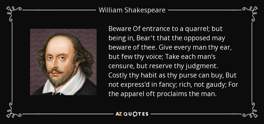 Beware Of entrance to a quarrel; but being in, Bear't that the opposed may beware of thee. Give every man thy ear, but few thy voice; Take each man's censure, but reserve thy judgment. Costly thy habit as thy purse can buy, But not express'd in fancy; rich, not gaudy; For the apparel oft proclaims the man. - William Shakespeare