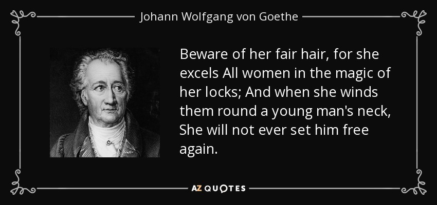Beware of her fair hair, for she excels All women in the magic of her locks; And when she winds them round a young man's neck, She will not ever set him free again. - Johann Wolfgang von Goethe