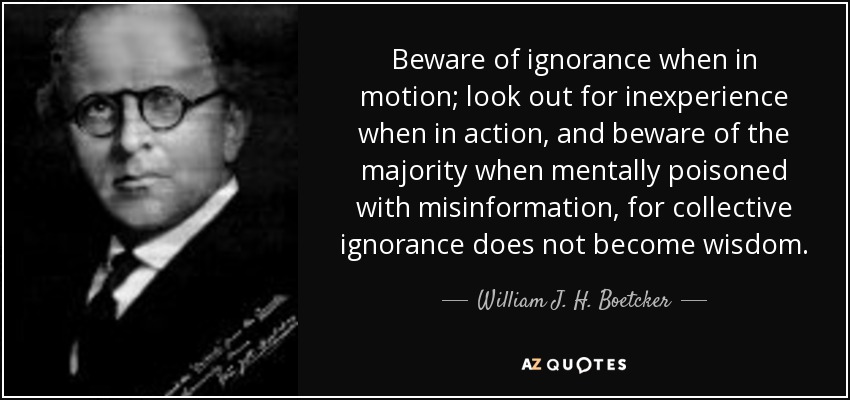 Beware of ignorance when in motion; look out for inexperience when in action, and beware of the majority when mentally poisoned with misinformation, for collective ignorance does not become wisdom. - William J. H. Boetcker