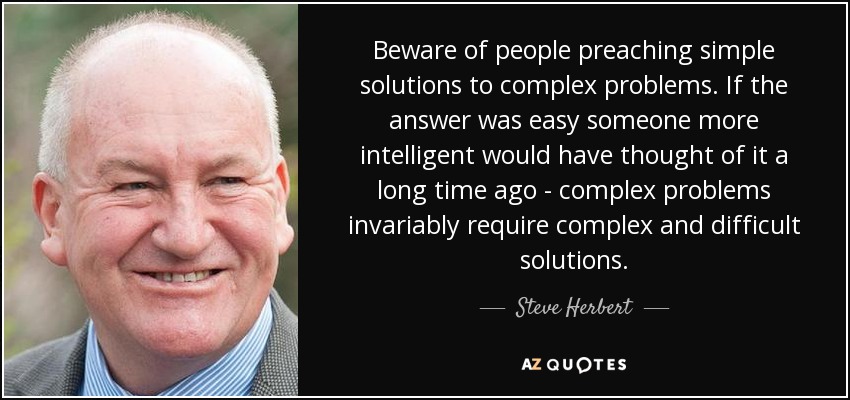 Beware of people preaching simple solutions to complex problems. If the answer was easy someone more intelligent would have thought of it a long time ago - complex problems invariably require complex and difficult solutions. - Steve Herbert