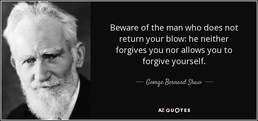 Beware of the man who does not return your blow: he neither forgives you nor allows you to forgive yourself. - George Bernard Shaw